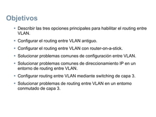 Objetivos
 Describir las tres opciones principales para habilitar el routing entre
VLAN.
 Configurar el routing entre VLAN antiguo.
 Configurar el routing entre VLAN con router-on-a-stick.
 Solucionar problemas comunes de configuración entre VLAN.
 Solucionar problemas comunes de direccionamiento IP en un
entorno de routing entre VLAN.
 Configurar routing entre VLAN mediante switching de capa 3.
 Solucionar problemas de routing entre VLAN en un entorno
conmutado de capa 3.
 