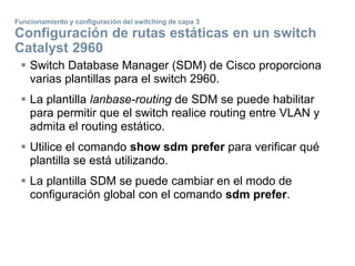  Switch Database Manager (SDM) de Cisco proporciona
varias plantillas para el switch 2960.
 La plantilla lanbase-routing de SDM se puede habilitar
para permitir que el switch realice routing entre VLAN y
admita el routing estático.
 Utilice el comando show sdm prefer para verificar qué
plantilla se está utilizando.
 La plantilla SDM se puede cambiar en el modo de
configuración global con el comando sdm prefer.
Funcionamiento y configuración del switching de capa 3
Configuración de rutas estáticas en un switch
Catalyst 2960
 
