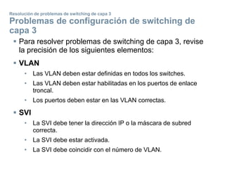  Para resolver problemas de switching de capa 3, revise
la precisión de los siguientes elementos:
 VLAN
• Las VLAN deben estar definidas en todos los switches.
• Las VLAN deben estar habilitadas en los puertos de enlace
troncal.
• Los puertos deben estar en las VLAN correctas.
 SVI
• La SVI debe tener la dirección IP o la máscara de subred
correcta.
• La SVI debe estar activada.
• La SVI debe coincidir con el número de VLAN.
Resolución de problemas de switching de capa 3
Problemas de configuración de switching de
capa 3
 