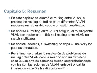 Capítulo 5: Resumen
 En este capítulo se abarcó el routing entre VLAN, el
proceso de routing de tráfico entre diferentes VLAN,
mediante un router dedicado o un switch multicapa.
 Se analizó el routing entre VLAN antiguo, el routing entre
VLAN con router-on-a-stick y el routing entre VLAN con
switch multicapa.
 Se abarca, además, el switching de capa 3, las SVI y los
puertos enrutados.
 Por último, se analizó la resolución de problemas de
routing entre VLAN con un router o con un switch de
capa 3. Los errores comunes suelen estar relacionados
con las configuraciones de VLAN, enlace troncal, la
interfaz de capa 3 y las direcciones IP.
 