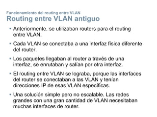 Funcionamiento del routing entre VLAN
Routing entre VLAN antiguo
 Anteriormente, se utilizaban routers para el routing
entre VLAN.
 Cada VLAN se conectaba a una interfaz física diferente
del router.
 Los paquetes llegaban al router a través de una
interfaz, se enrutaban y salían por otra interfaz.
 El routing entre VLAN se lograba, porque las interfaces
del router se conectaban a las VLAN y tenían
direcciones IP de esas VLAN específicas.
 Una solución simple pero no escalable. Las redes
grandes con una gran cantidad de VLAN necesitaban
muchas interfaces de router.
 