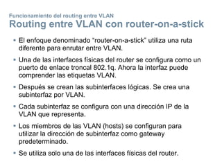 Funcionamiento del routing entre VLAN
Routing entre VLAN con router-on-a-stick
 El enfoque denominado “router-on-a-stick” utiliza una ruta
diferente para enrutar entre VLAN.
 Una de las interfaces físicas del router se configura como un
puerto de enlace troncal 802.1q. Ahora la interfaz puede
comprender las etiquetas VLAN.
 Después se crean las subinterfaces lógicas. Se crea una
subinterfaz por VLAN.
 Cada subinterfaz se configura con una dirección IP de la
VLAN que representa.
 Los miembros de las VLAN (hosts) se configuran para
utilizar la dirección de subinterfaz como gateway
predeterminado.
 Se utiliza solo una de las interfaces físicas del router.
 