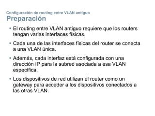 Configuración de routing entre VLAN antiguo
Preparación
 El routing entre VLAN antiguo requiere que los routers
tengan varias interfaces físicas.
 Cada una de las interfaces físicas del router se conecta
a una VLAN única.
 Además, cada interfaz está configurada con una
dirección IP para la subred asociada a esa VLAN
específica.
 Los dispositivos de red utilizan el router como un
gateway para acceder a los dispositivos conectados a
las otras VLAN.
 