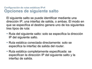 Configuración de rutas estáticas IPv4
Opciones de siguiente salto
El siguiente salto se puede identificar mediante una
dirección IP, una interfaz de salida, o ambas. El modo en
que se especifica el destino genera uno de los siguientes
tres tipos de ruta:
 Ruta del siguiente salto: solo se especifica la dirección
IP del siguiente salto.
 Ruta estática conectada directamente: solo se
especifica la interfaz de salida del router.
 Ruta estática completamente especificada: se
especifican la dirección IP del siguiente salto y la
interfaz de salida.
 