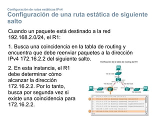 Configuración de rutas estáticas IPv4
Configuración de una ruta estática de siguiente
salto
Cuando un paquete está destinado a la red
192.168.2.0/24, el R1:
1. Busca una coincidencia en la tabla de routing y
encuentra que debe reenviar paquetes a la dirección
IPv4 172.16.2.2 del siguiente salto.
2. En esta instancia, el R1
debe determinar cómo
alcanzar la dirección
172.16.2.2. Por lo tanto,
busca por segunda vez si
existe una coincidencia para
172.16.2.2.
 