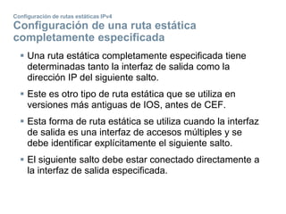 Configuración de rutas estáticas IPv4
Configuración de una ruta estática
completamente especificada
 Una ruta estática completamente especificada tiene
determinadas tanto la interfaz de salida como la
dirección IP del siguiente salto.
 Este es otro tipo de ruta estática que se utiliza en
versiones más antiguas de IOS, antes de CEF.
 Esta forma de ruta estática se utiliza cuando la interfaz
de salida es una interfaz de accesos múltiples y se
debe identificar explícitamente el siguiente salto.
 El siguiente salto debe estar conectado directamente a
la interfaz de salida especificada.
 
