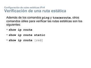 Configuración de rutas estáticas IPv4
Verificación de una ruta estática
Además de los comandos ping y traceroute, otros
comandos útiles para verificar las rutas estáticas son los
siguientes:
 show ip route
 show ip route static
 show ip route [red]
 