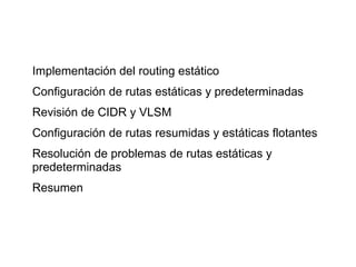 Implementación del routing estático
Configuración de rutas estáticas y predeterminadas
Revisión de CIDR y VLSM
Configuración de rutas resumidas y estáticas flotantes
Resolución de problemas de rutas estáticas y
predeterminadas
Resumen
 