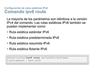 Configuración de rutas estáticas IPv6
Comando ipv6 route
La mayoría de los parámetros son idénticos a la versión
IPv4 del comando. Las rutas estáticas IPv6 también se
pueden implementar como:
 Ruta estática estándar IPv6
 Ruta estática predeterminada IPv6
 Ruta estática resumida IPv6
 Ruta estática flotante IPv6
 
