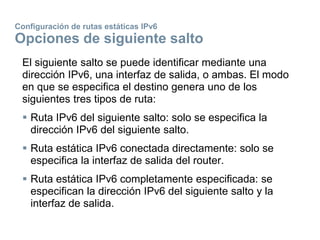 Configuración de rutas estáticas IPv6
Opciones de siguiente salto
El siguiente salto se puede identificar mediante una
dirección IPv6, una interfaz de salida, o ambas. El modo
en que se especifica el destino genera uno de los
siguientes tres tipos de ruta:
 Ruta IPv6 del siguiente salto: solo se especifica la
dirección IPv6 del siguiente salto.
 Ruta estática IPv6 conectada directamente: solo se
especifica la interfaz de salida del router.
 Ruta estática IPv6 completamente especificada: se
especifican la dirección IPv6 del siguiente salto y la
interfaz de salida.
 