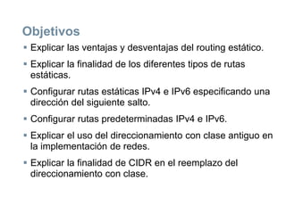 Objetivos
 Explicar las ventajas y desventajas del routing estático.
 Explicar la finalidad de los diferentes tipos de rutas
estáticas.
 Configurar rutas estáticas IPv4 e IPv6 especificando una
dirección del siguiente salto.
 Configurar rutas predeterminadas IPv4 e IPv6.
 Explicar el uso del direccionamiento con clase antiguo en
la implementación de redes.
 Explicar la finalidad de CIDR en el reemplazo del
direccionamiento con clase.
 