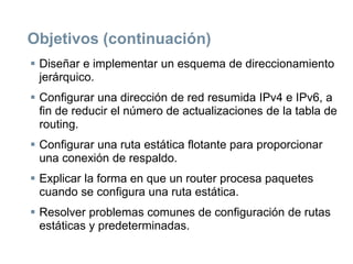 Objetivos (continuación)
 Diseñar e implementar un esquema de direccionamiento
jerárquico.
 Configurar una dirección de red resumida IPv4 e IPv6, a
fin de reducir el número de actualizaciones de la tabla de
routing.
 Configurar una ruta estática flotante para proporcionar
una conexión de respaldo.
 Explicar la forma en que un router procesa paquetes
cuando se configura una ruta estática.
 Resolver problemas comunes de configuración de rutas
estáticas y predeterminadas.
 