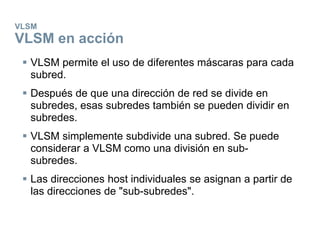VLSM
VLSM en acción
 VLSM permite el uso de diferentes máscaras para cada
subred.
 Después de que una dirección de red se divide en
subredes, esas subredes también se pueden dividir en
subredes.
 VLSM simplemente subdivide una subred. Se puede
considerar a VLSM como una división en sub-
subredes.
 Las direcciones host individuales se asignan a partir de
las direcciones de "sub-subredes".
 