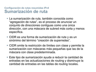 Configuración de rutas resumidas IPv4
Sumarización de ruta
 La sumarización de ruta, también conocida como
“agregación de rutas”, es el proceso de anunciar un
conjunto de direcciones contiguas como una única
dirección, con una máscara de subred más corta y menos
específica.
 CIDR es una forma de sumarización de ruta y es un
sinónimo del término “creación de superredes”.
 CIDR omite la restricción de límites con clase y permite la
sumarización con máscaras más pequeñas que las de la
máscara con clase predeterminada.
 Este tipo de sumarización ayuda a reducir la cantidad de
entradas en las actualizaciones de routing y disminuye la
cantidad de entradas en las tablas de routing locales.
 