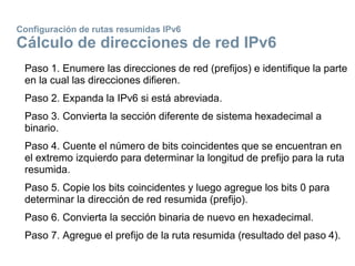 Configuración de rutas resumidas IPv6
Cálculo de direcciones de red IPv6
Paso 1. Enumere las direcciones de red (prefijos) e identifique la parte
en la cual las direcciones difieren.
Paso 2. Expanda la IPv6 si está abreviada.
Paso 3. Convierta la sección diferente de sistema hexadecimal a
binario.
Paso 4. Cuente el número de bits coincidentes que se encuentran en
el extremo izquierdo para determinar la longitud de prefijo para la ruta
resumida.
Paso 5. Copie los bits coincidentes y luego agregue los bits 0 para
determinar la dirección de red resumida (prefijo).
Paso 6. Convierta la sección binaria de nuevo en hexadecimal.
Paso 7. Agregue el prefijo de la ruta resumida (resultado del paso 4).
 