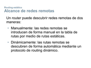Routing estático
Alcance de redes remotas
Un router puede descubrir redes remotas de dos
maneras:
• Manualmente: las redes remotas se
introducen de forma manual en la tabla de
rutas por medio de rutas estáticas.
• Dinámicamente: las rutas remotas se
descubren de forma automática mediante un
protocolo de routing dinámico.
 