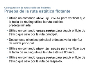 Configuración de rutas estáticas flotantes
Prueba de la ruta estática flotante
 Utilice un comando show ip route para verificar que
la tabla de routing utilice la ruta estática
predeterminada.
 Utilice un comando traceroute para seguir el flujo de
tráfico que sale por la ruta principal.
 Desconecte el enlace principal o desactive la interfaz
de salida principal.
 Utilice un comando show ip route para verificar que
la tabla de routing utilice la ruta estática flotante.
 Utilice un comando traceroute para seguir el flujo de
tráfico que sale por la ruta de respaldo.
 