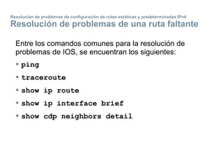 Resolución de problemas de configuración de rutas estáticas y predeterminadas IPv4
Resolución de problemas de una ruta faltante
Entre los comandos comunes para la resolución de
problemas de IOS, se encuentran los siguientes:
 ping
 traceroute
 show ip route
 show ip interface brief
 show cdp neighbors detail
 