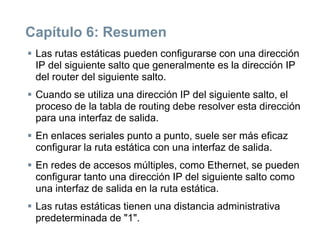 Capítulo 6: Resumen
 Las rutas estáticas pueden configurarse con una dirección
IP del siguiente salto que generalmente es la dirección IP
del router del siguiente salto.
 Cuando se utiliza una dirección IP del siguiente salto, el
proceso de la tabla de routing debe resolver esta dirección
para una interfaz de salida.
 En enlaces seriales punto a punto, suele ser más eficaz
configurar la ruta estática con una interfaz de salida.
 En redes de accesos múltiples, como Ethernet, se pueden
configurar tanto una dirección IP del siguiente salto como
una interfaz de salida en la ruta estática.
 Las rutas estáticas tienen una distancia administrativa
predeterminada de "1".
 