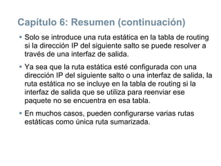 Capítulo 6: Resumen (continuación)
 Solo se introduce una ruta estática en la tabla de routing
si la dirección IP del siguiente salto se puede resolver a
través de una interfaz de salida.
 Ya sea que la ruta estática esté configurada con una
dirección IP del siguiente salto o una interfaz de salida, la
ruta estática no se incluye en la tabla de routing si la
interfaz de salida que se utiliza para reenviar ese
paquete no se encuentra en esa tabla.
 En muchos casos, pueden configurarse varias rutas
estáticas como única ruta sumarizada.
 