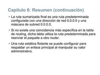Capítulo 6: Resumen (continuación)
 La ruta sumarizada final es una ruta predeterminada
configurada con una dirección de red 0.0.0.0 y una
máscara de subred 0.0.0.0.
 Si no existe una coincidencia más específica en la tabla
de routing, dicha tabla utiliza la ruta predeterminada para
reenviar el paquete a otro router.
 Una ruta estática flotante se puede configurar para
respaldar un enlace principal al manipular su valor
administrativo.
 