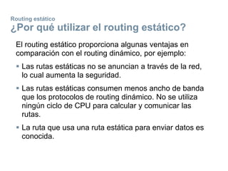 Routing estático
¿Por qué utilizar el routing estático?
El routing estático proporciona algunas ventajas en
comparación con el routing dinámico, por ejemplo:
 Las rutas estáticas no se anuncian a través de la red,
lo cual aumenta la seguridad.
 Las rutas estáticas consumen menos ancho de banda
que los protocolos de routing dinámico. No se utiliza
ningún ciclo de CPU para calcular y comunicar las
rutas.
 La ruta que usa una ruta estática para enviar datos es
conocida.
 