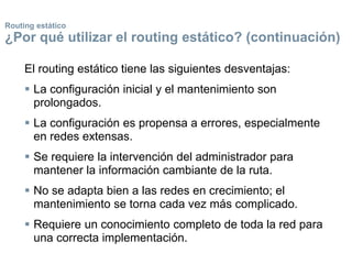 Routing estático
¿Por qué utilizar el routing estático? (continuación)
El routing estático tiene las siguientes desventajas:
 La configuración inicial y el mantenimiento son
prolongados.
 La configuración es propensa a errores, especialmente
en redes extensas.
 Se requiere la intervención del administrador para
mantener la información cambiante de la ruta.
 No se adapta bien a las redes en crecimiento; el
mantenimiento se torna cada vez más complicado.
 Requiere un conocimiento completo de toda la red para
una correcta implementación.
 