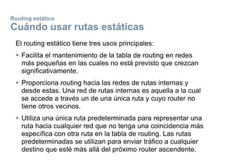 Routing estático
Cuándo usar rutas estáticas
El routing estático tiene tres usos principales:
 Facilita el mantenimiento de la tabla de routing en redes
más pequeñas en las cuales no está previsto que crezcan
significativamente.
 Proporciona routing hacia las redes de rutas internas y
desde estas. Una red de rutas internas es aquella a la cual
se accede a través un de una única ruta y cuyo router no
tiene otros vecinos.
 Utiliza una única ruta predeterminada para representar una
ruta hacia cualquier red que no tenga una coincidencia más
específica con otra ruta en la tabla de routing. Las rutas
predeterminadas se utilizan para enviar tráfico a cualquier
destino que esté más allá del próximo router ascendente.
 