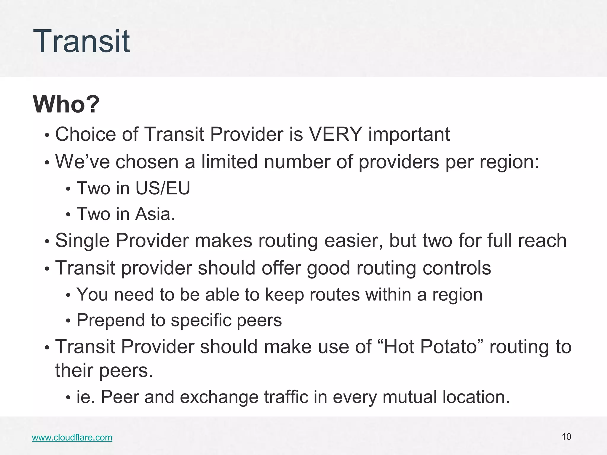 Transit
Who?
  • Choice of Transit Provider is VERY important
  • We’ve chosen a limited number of providers per region:
       • Two in US/EU
       • Two in Asia.
  • Single Provider makes routing easier, but two for full reach
  • Transit provider should offer good routing controls
       • You need to be able to keep routes within a region
       • Prepend to specific peers
  • Transit Provider should make use of “Hot Potato” routing to
     their peers.
       • ie. Peer and exchange traffic in every mutual location.

www.cloudflare.com                                                 10
 