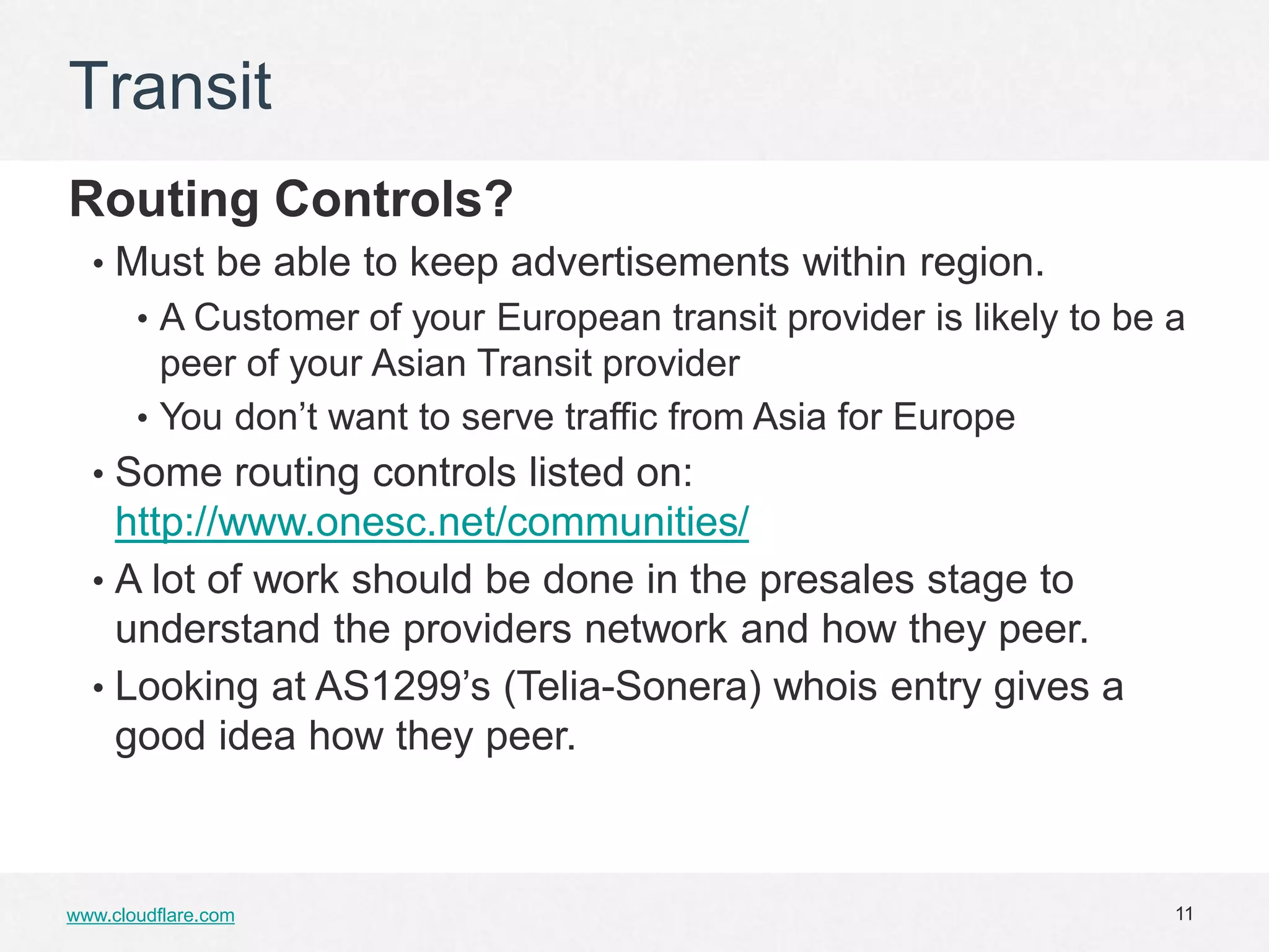 Transit
Routing Controls?
  • Must be able to keep advertisements within region.
       • A Customer of your European transit provider is likely to be a
         peer of your Asian Transit provider
       • You don’t want to serve traffic from Asia for Europe
  • Some routing controls listed on:
    http://www.onesc.net/communities/
  • A lot of work should be done in the presales stage to
    understand the providers network and how they peer.
  • Looking at AS1299’s (Telia-Sonera) whois entry gives a
    good idea how they peer.



www.cloudflare.com                                                    11
 
