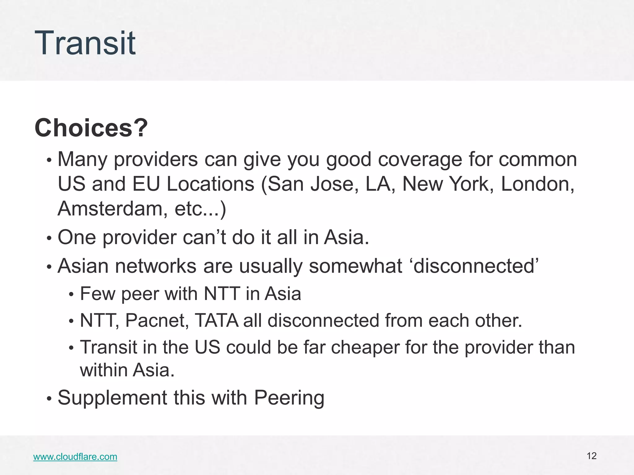 Transit

Choices?
  • Many providers can give you good coverage for common
    US and EU Locations (San Jose, LA, New York, London,
    Amsterdam, etc...)
  • One provider can’t do it all in Asia.
  • Asian networks are usually somewhat ‘disconnected’
       • Few peer with NTT in Asia
       • NTT, Pacnet, TATA all disconnected from each other.
       • Transit in the US could be far cheaper for the provider than
         within Asia.
  • Supplement this with Peering


www.cloudflare.com                                                      12
 