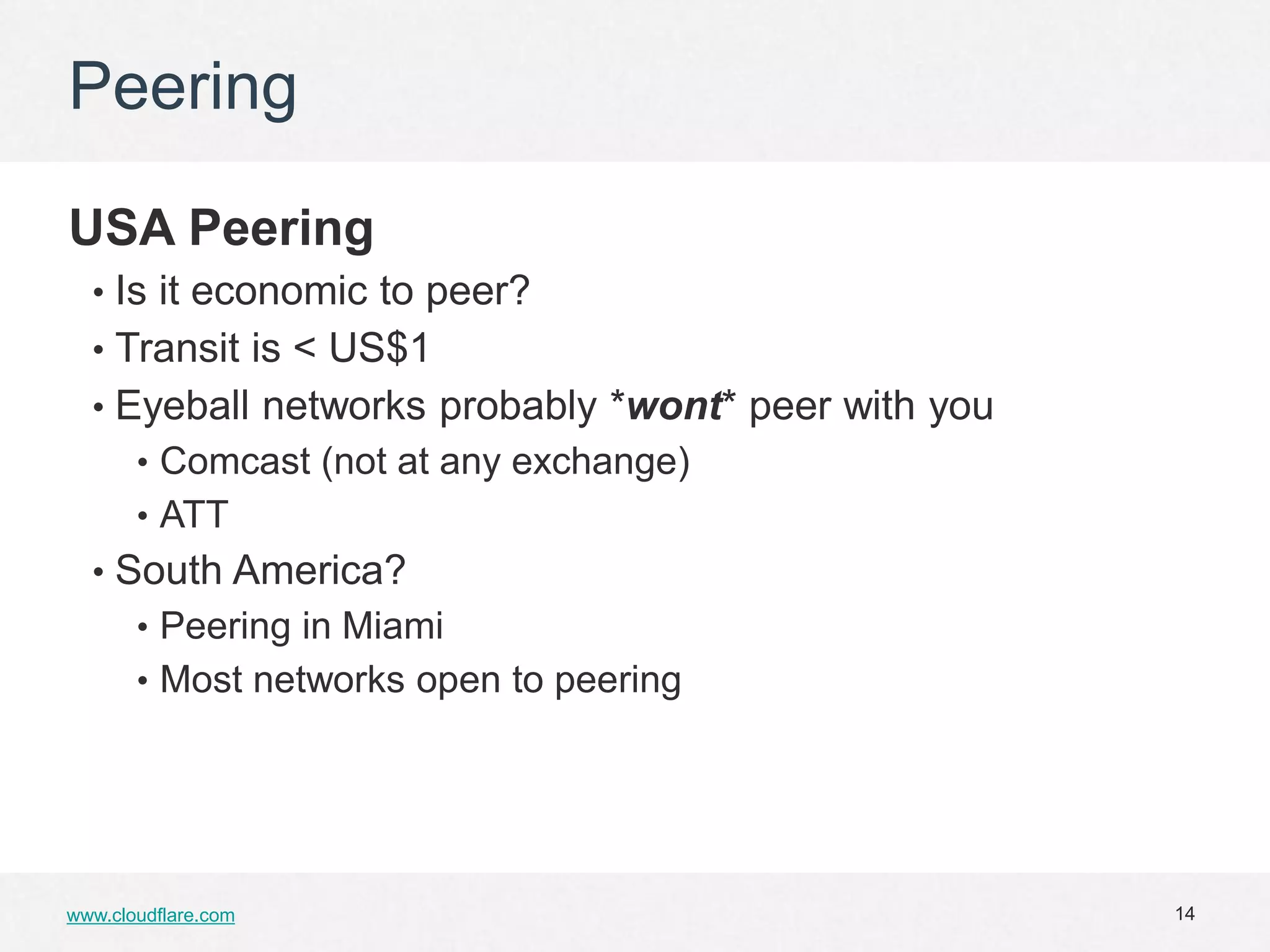 Peering

USA Peering
  • Is it economic to peer?
  • Transit is < US$1
  • Eyeball networks probably *wont* peer with you
       • Comcast (not at any exchange)
       • ATT
  • South America?
       • Peering in Miami
       • Most networks open to peering




www.cloudflare.com                                   14
 