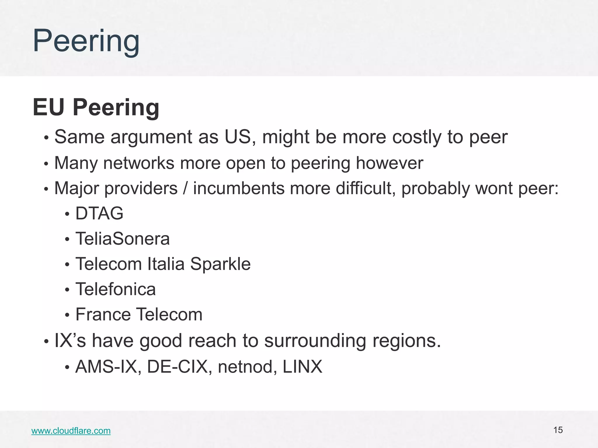 Peering

EU Peering
  • Same argument as US, might be more costly to peer
  • Many networks more open to peering however
  • Major providers / incumbents more difficult, probably wont peer:
       • DTAG
       • TeliaSonera
       • Telecom Italia Sparkle
       • Telefonica
       • France Telecom
  • IX’s have good reach to surrounding regions.
       • AMS-IX, DE-CIX, netnod, LINX


www.cloudflare.com                                                 15
 