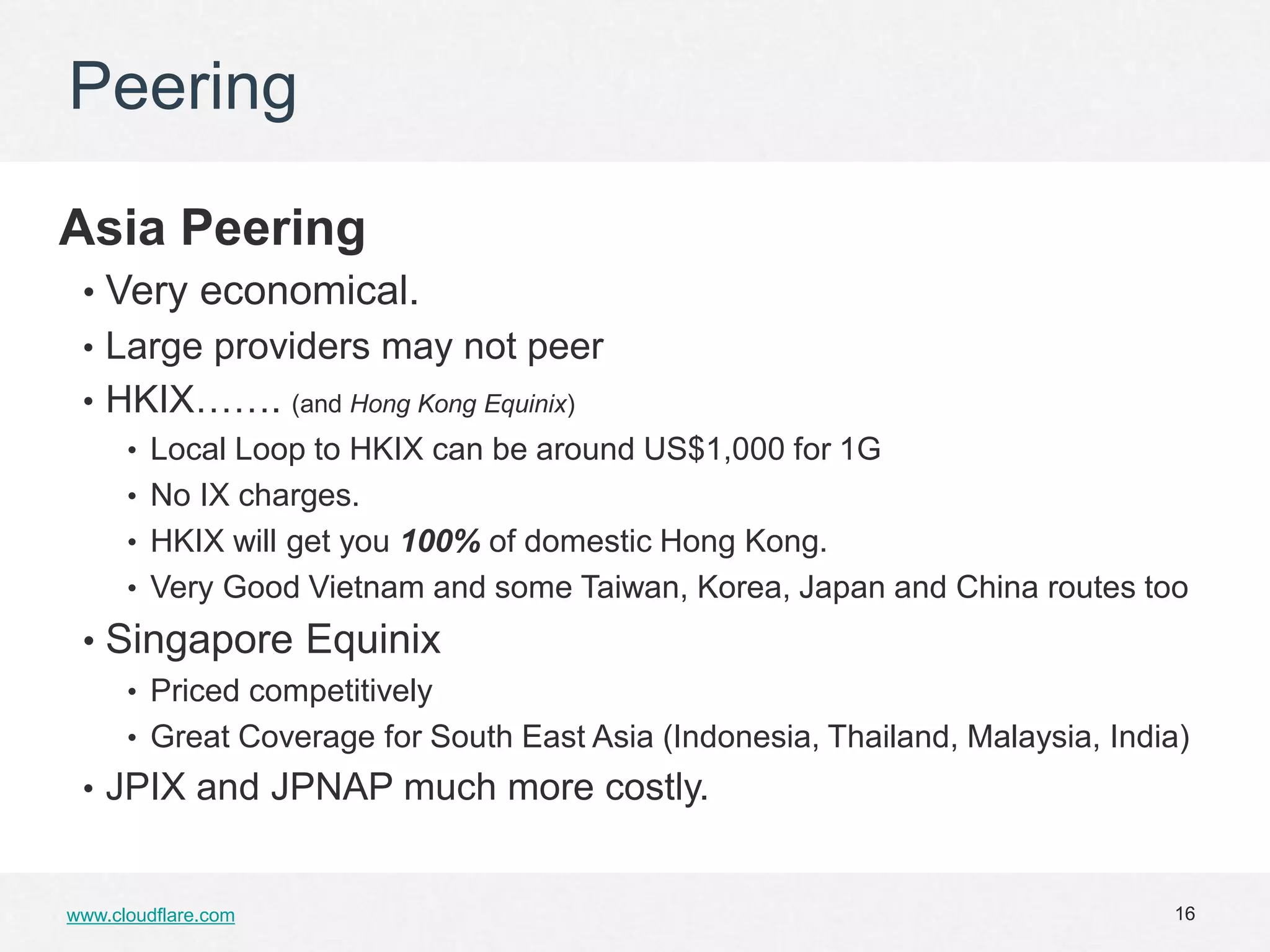 Peering

Asia Peering
 • Very economical.
 • Large providers may not peer
 • HKIX……. (and Hong Kong Equinix)
    • Local Loop to HKIX can be around US$1,000 for 1G
    • No IX charges.
    • HKIX will get you 100% of domestic Hong Kong.
    • Very Good Vietnam and some Taiwan, Korea, Japan and China routes too
 • Singapore Equinix
      • Priced competitively
      • Great Coverage for South East Asia (Indonesia, Thailand, Malaysia, India)
 • JPIX and JPNAP much more costly.


www.cloudflare.com                                                             16
 