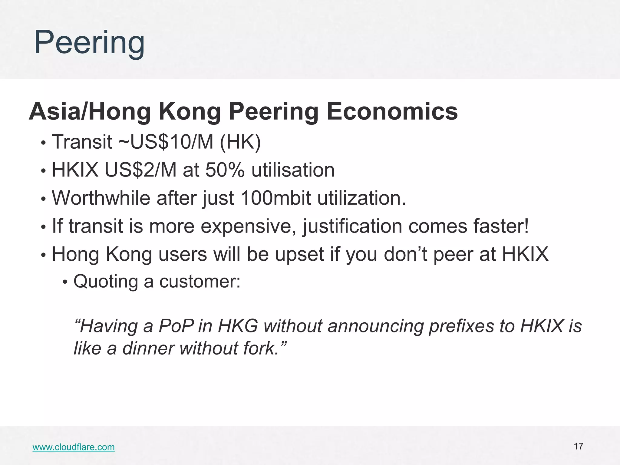 Peering

Asia/Hong Kong Peering Economics
 • Transit ~US$10/M (HK)
 • HKIX US$2/M at 50% utilisation
 • Worthwhile after just 100mbit utilization.
 • If transit is more expensive, justification comes faster!
 • Hong Kong users will be upset if you don’t peer at HKIX
      • Quoting a customer:

        “Having a PoP in HKG without announcing prefixes to HKIX is
        like a dinner without fork.”




www.cloudflare.com                                                17
 