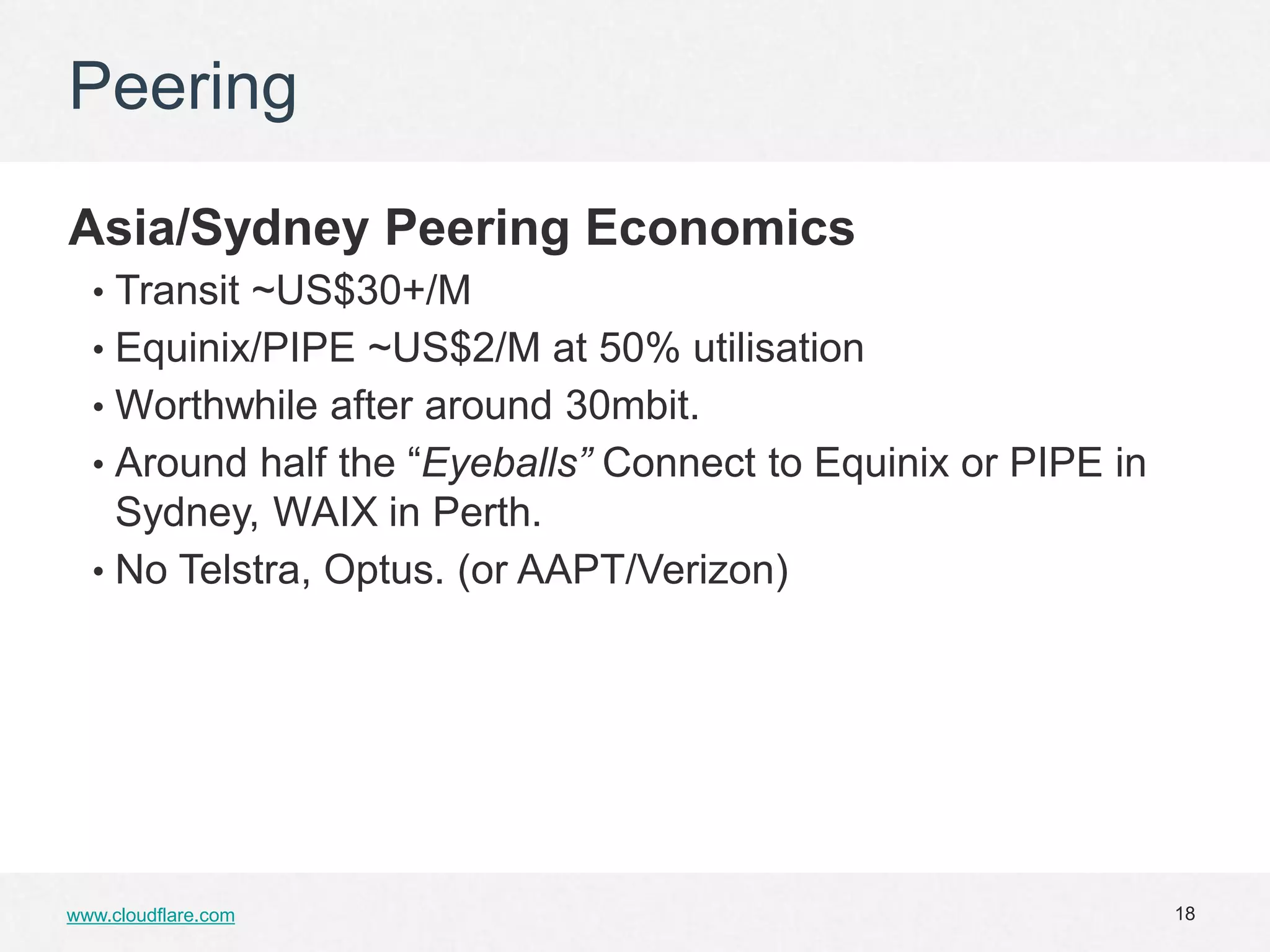 Peering

Asia/Sydney Peering Economics
  • Transit ~US$30+/M
  • Equinix/PIPE ~US$2/M at 50% utilisation
  • Worthwhile after around 30mbit.
  • Around half the “Eyeballs” Connect to Equinix or PIPE in
    Sydney, WAIX in Perth.
  • No Telstra, Optus. (or AAPT/Verizon)




www.cloudflare.com                                             18
 