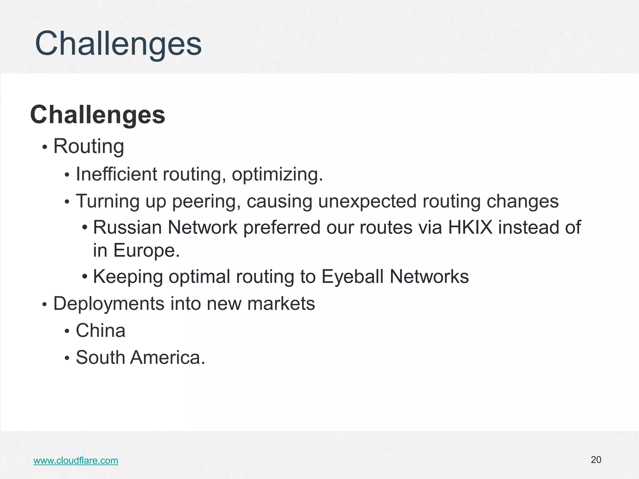 Challenges

Challenges
 • Routing
      • Inefficient routing, optimizing.
      • Turning up peering, causing unexpected routing changes
      • Russian Network preferred our routes via HKIX instead of
        in Europe.
      • Keeping optimal routing to Eyeball Networks
 • Deployments into new markets
    • China
    • South America.




www.cloudflare.com                                                 20
 