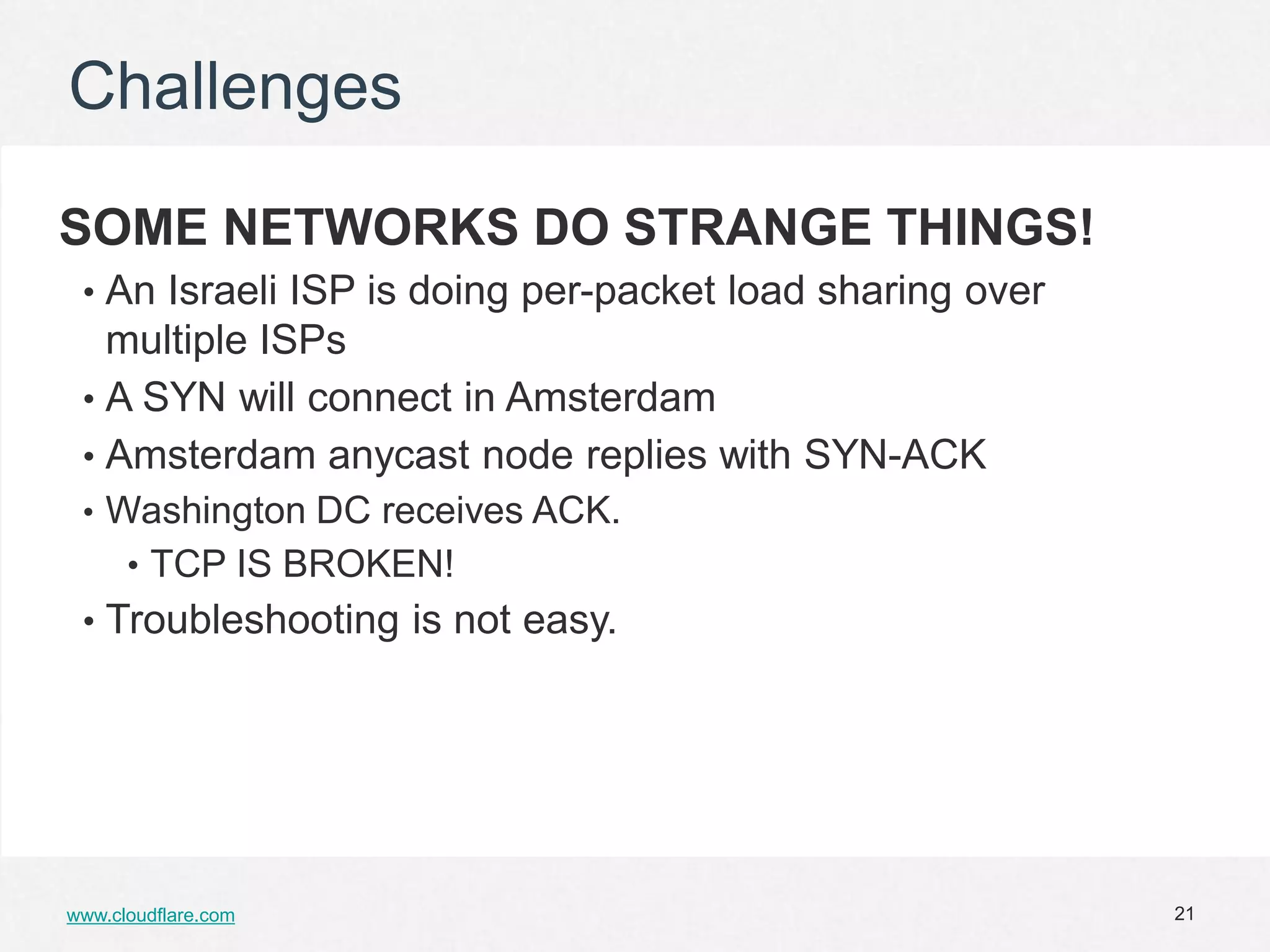 Challenges

SOME NETWORKS DO STRANGE THINGS!
 • An Israeli ISP is doing per-packet load sharing over
   multiple ISPs
 • A SYN will connect in Amsterdam
 • Amsterdam anycast node replies with SYN-ACK
 • Washington DC receives ACK.
      • TCP IS BROKEN!
 • Troubleshooting is not easy.




www.cloudflare.com                                        21
 