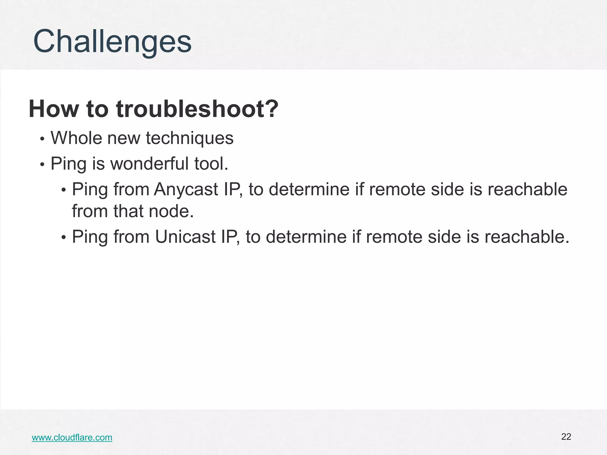 Challenges

How to troubleshoot?
 • Whole new techniques
 • Ping is wonderful tool.
      • Ping from Anycast IP, to determine if remote side is reachable
        from that node.
      • Ping from Unicast IP, to determine if remote side is reachable.




www.cloudflare.com                                                   22
 