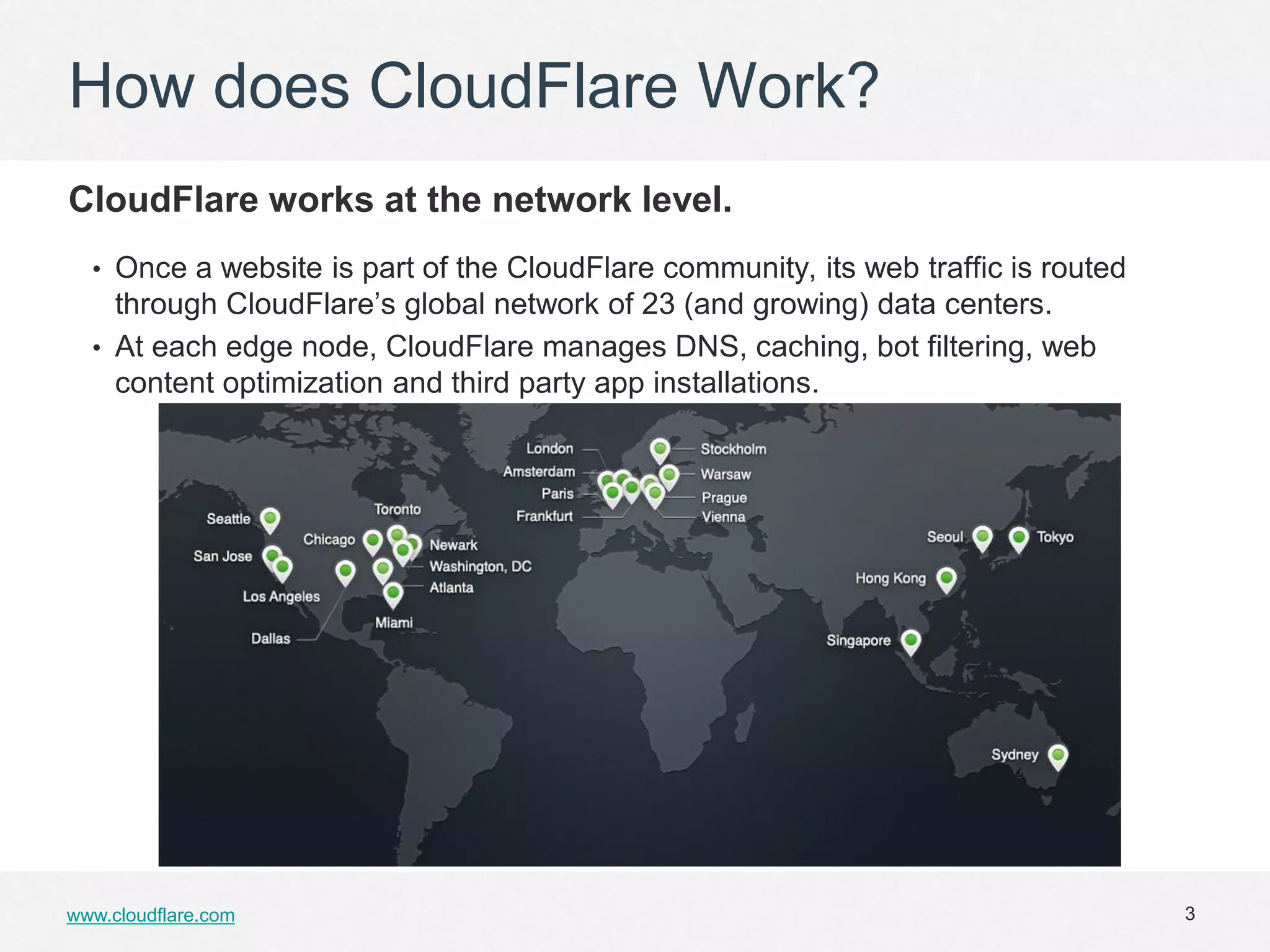 How does CloudFlare Work?
CloudFlare works at the network level.
  • Once a website is part of the CloudFlare community, its web traffic is routed
    through CloudFlare’s global network of 23 (and growing) data centers.
  • At each edge node, CloudFlare manages DNS, caching, bot filtering, web
    content optimization and third party app installations.




www.cloudflare.com                                                                  3
 