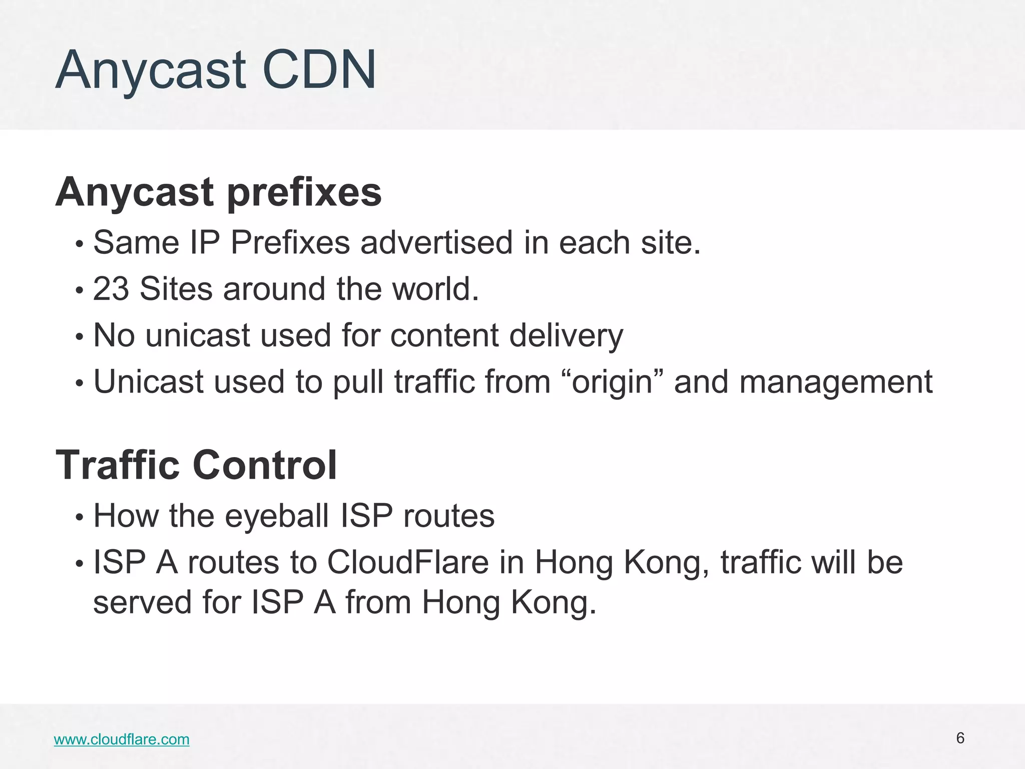 Anycast CDN

Anycast prefixes
  • Same IP Prefixes advertised in each site.
  • 23 Sites around the world.
  • No unicast used for content delivery
  • Unicast used to pull traffic from “origin” and management


Traffic Control
  • How the eyeball ISP routes
  • ISP A routes to CloudFlare in Hong Kong, traffic will be
     served for ISP A from Hong Kong.


www.cloudflare.com                                              6
 