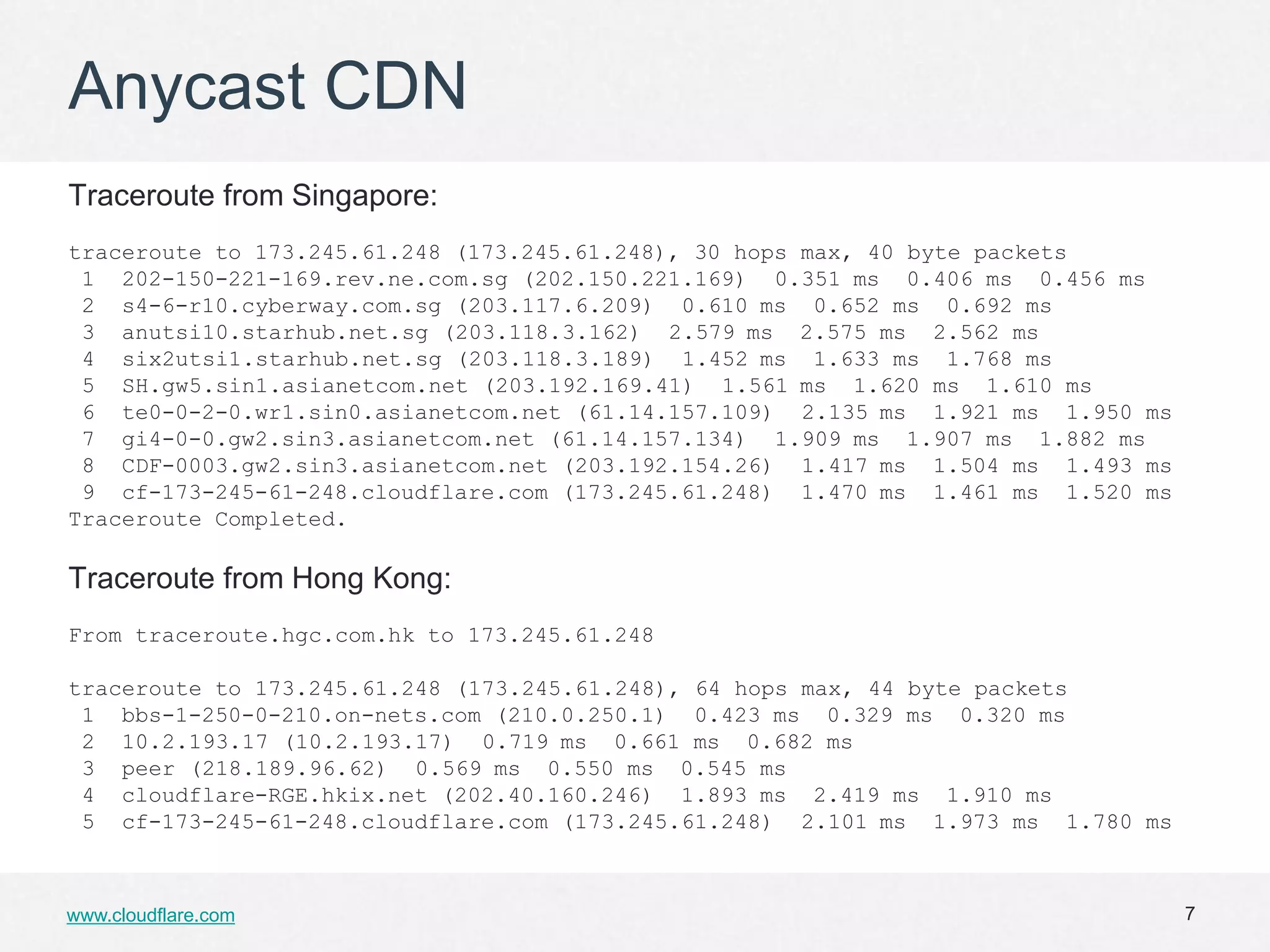 Anycast CDN
Traceroute from Singapore:
traceroute to 173.245.61.248 (173.245.61.248), 30 hops max, 40 byte packets
 1 202-150-221-169.rev.ne.com.sg (202.150.221.169) 0.351 ms 0.406 ms 0.456 ms
 2 s4-6-r10.cyberway.com.sg (203.117.6.209) 0.610 ms 0.652 ms 0.692 ms
 3 anutsi10.starhub.net.sg (203.118.3.162) 2.579 ms 2.575 ms 2.562 ms
 4 six2utsi1.starhub.net.sg (203.118.3.189) 1.452 ms 1.633 ms 1.768 ms
 5 SH.gw5.sin1.asianetcom.net (203.192.169.41) 1.561 ms 1.620 ms 1.610 ms
 6 te0-0-2-0.wr1.sin0.asianetcom.net (61.14.157.109) 2.135 ms 1.921 ms 1.950 ms
 7 gi4-0-0.gw2.sin3.asianetcom.net (61.14.157.134) 1.909 ms 1.907 ms 1.882 ms
 8 CDF-0003.gw2.sin3.asianetcom.net (203.192.154.26) 1.417 ms 1.504 ms 1.493 ms
 9 cf-173-245-61-248.cloudflare.com (173.245.61.248) 1.470 ms 1.461 ms 1.520 ms
Traceroute Completed.

Traceroute from Hong Kong:
From traceroute.hgc.com.hk to 173.245.61.248

traceroute to 173.245.61.248 (173.245.61.248), 64 hops max, 44 byte packets
 1 bbs-1-250-0-210.on-nets.com (210.0.250.1) 0.423 ms 0.329 ms 0.320 ms
 2 10.2.193.17 (10.2.193.17) 0.719 ms 0.661 ms 0.682 ms
 3 peer (218.189.96.62) 0.569 ms 0.550 ms 0.545 ms
 4 cloudflare-RGE.hkix.net (202.40.160.246) 1.893 ms 2.419 ms 1.910 ms
 5 cf-173-245-61-248.cloudflare.com (173.245.61.248) 2.101 ms 1.973 ms 1.780 ms



www.cloudflare.com                                                                7
 