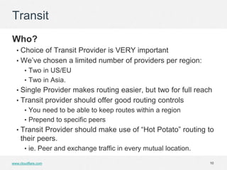 Transit
Who?
  • Choice of Transit Provider is VERY important
  • We’ve chosen a limited number of providers per region:
       • Two in US/EU
       • Two in Asia.
  • Single Provider makes routing easier, but two for full reach
  • Transit provider should offer good routing controls
       • You need to be able to keep routes within a region
       • Prepend to specific peers
  • Transit Provider should make use of “Hot Potato” routing to
     their peers.
       • ie. Peer and exchange traffic in every mutual location.

www.cloudflare.com                                                 10
 