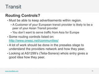 Transit
Routing Controls?
  • Must be able to keep advertisements within region.
       • A Customer of your European transit provider is likely to be a
         peer of your Asian Transit provider
       • You don’t want to serve traffic from Asia for Europe
  • Some routing controls listed on:
    http://www.onesc.net/communities/
  • A lot of work should be done in the presales stage to
    understand the providers network and how they peer.
  • Looking at AS1299’s (Telia-Sonera) whois entry gives a
    good idea how they peer.



www.cloudflare.com                                                    11
 