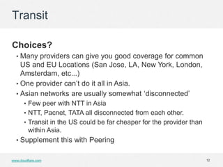 Transit

Choices?
  • Many providers can give you good coverage for common
    US and EU Locations (San Jose, LA, New York, London,
    Amsterdam, etc...)
  • One provider can’t do it all in Asia.
  • Asian networks are usually somewhat ‘disconnected’
       • Few peer with NTT in Asia
       • NTT, Pacnet, TATA all disconnected from each other.
       • Transit in the US could be far cheaper for the provider than
         within Asia.
  • Supplement this with Peering


www.cloudflare.com                                                      12
 