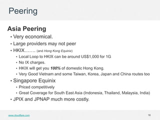 Peering

Asia Peering
 • Very economical.
 • Large providers may not peer
 • HKIX……. (and Hong Kong Equinix)
    • Local Loop to HKIX can be around US$1,000 for 1G
    • No IX charges.
    • HKIX will get you 100% of domestic Hong Kong.
    • Very Good Vietnam and some Taiwan, Korea, Japan and China routes too
 • Singapore Equinix
      • Priced competitively
      • Great Coverage for South East Asia (Indonesia, Thailand, Malaysia, India)
 • JPIX and JPNAP much more costly.


www.cloudflare.com                                                             16
 