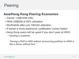 Peering

Asia/Hong Kong Peering Economics
 • Transit ~US$10/M (HK)
 • HKIX US$2/M at 50% utilisation
 • Worthwhile after just 100mbit utilization.
 • If transit is more expensive, justification comes faster!
 • Hong Kong users will be upset if you don’t peer at HKIX
      • Quoting a customer:

        “Having a PoP in HKG without announcing prefixes to HKIX is
        like a dinner without fork.”




www.cloudflare.com                                                17
 