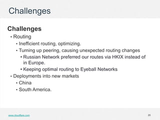 Challenges

Challenges
 • Routing
      • Inefficient routing, optimizing.
      • Turning up peering, causing unexpected routing changes
      • Russian Network preferred our routes via HKIX instead of
        in Europe.
      • Keeping optimal routing to Eyeball Networks
 • Deployments into new markets
    • China
    • South America.




www.cloudflare.com                                                 20
 