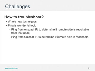 Challenges

How to troubleshoot?
 • Whole new techniques
 • Ping is wonderful tool.
      • Ping from Anycast IP, to determine if remote side is reachable
        from that node.
      • Ping from Unicast IP, to determine if remote side is reachable.




www.cloudflare.com                                                   22
 
