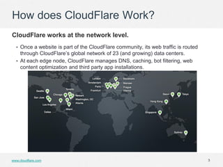 How does CloudFlare Work?
CloudFlare works at the network level.
  • Once a website is part of the CloudFlare community, its web traffic is routed
    through CloudFlare’s global network of 23 (and growing) data centers.
  • At each edge node, CloudFlare manages DNS, caching, bot filtering, web
    content optimization and third party app installations.




www.cloudflare.com                                                                  3
 